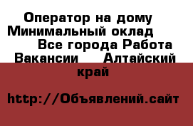 Оператор на дому › Минимальный оклад ­ 40 000 - Все города Работа » Вакансии   . Алтайский край